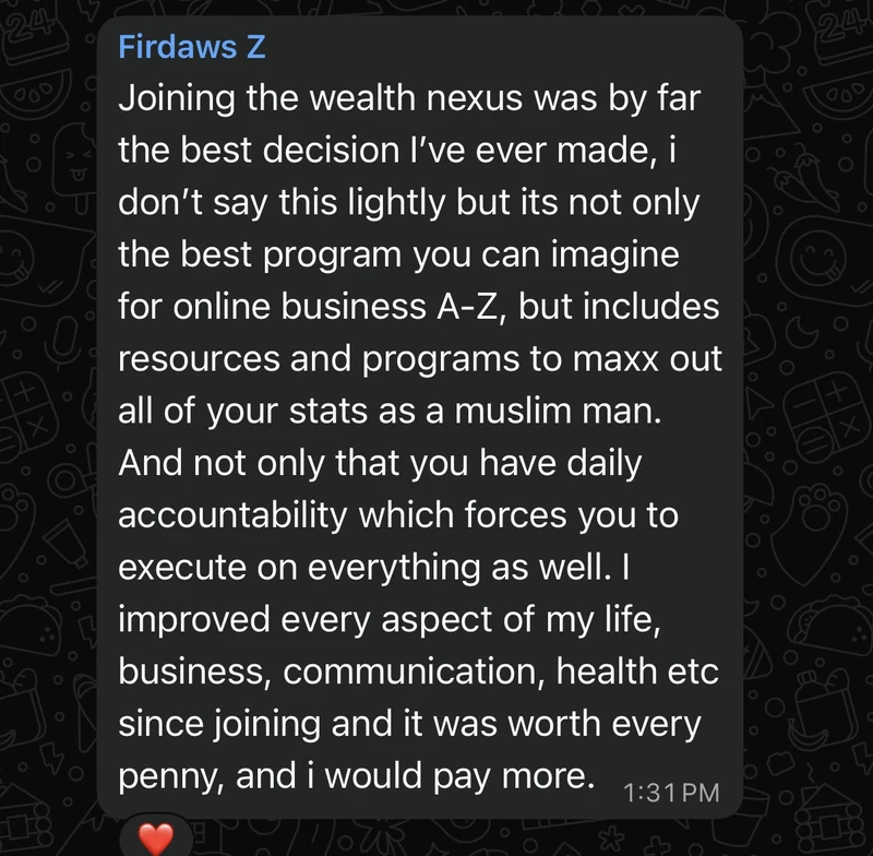 Firdaws: joining the Wealth Nexus was by far the best decision I have ever made. Not only the best program you can imagine for online business A to Z, but resources and programs to max out all of your stats as a Muslim man. Daily accountability forces you to execute. I improved every aspect of my life, business, communication, health since joining. Worth every penny, and I would pay more.