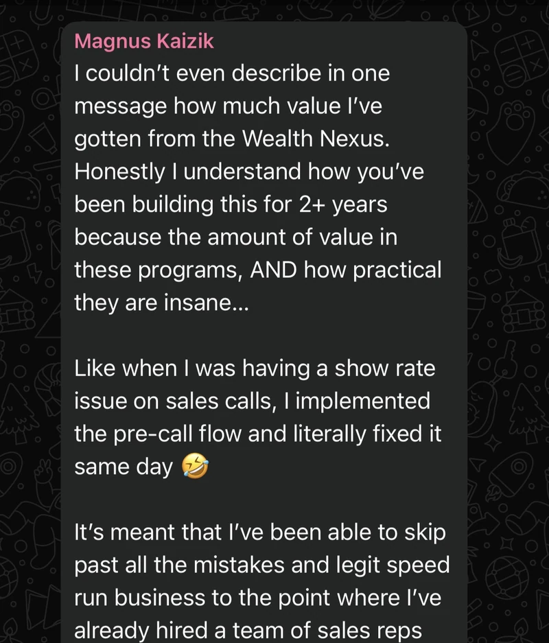Magnus Kaizik: I could not describe in one message how much value I have gotten from the Wealth Nexus. The amount of value in these programs, and how practical they are, is insane. When I had a show rate issue on sales calls I implemented the pre-call flow and fixed it the same day. I have been able to skip past all the mistakes and speed run business to the point where I have already hired a team of sales reps.