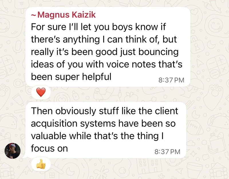 Magnus Kaizik: it has been good just bouncing ideas off you with voice notes, that has been super helpful. And the client acquisition systems have been so valuable, since that is the thing I focus on.